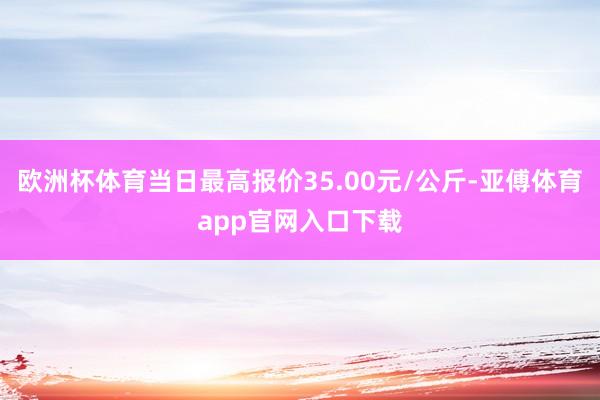 欧洲杯体育当日最高报价35.00元/公斤-亚傅体育app官网入口下载