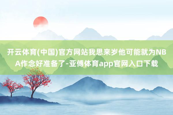 开云体育(中国)官方网站我思来岁他可能就为NBA作念好准备了-亚傅体育app官网入口下载