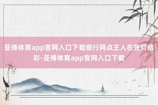亚傅体育app官网入口下载银行网点王人在张灯结彩-亚傅体育app官网入口下载