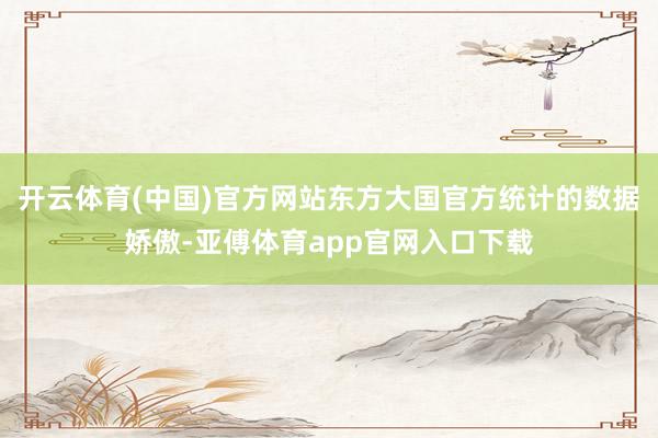 开云体育(中国)官方网站东方大国官方统计的数据娇傲-亚傅体育app官网入口下载