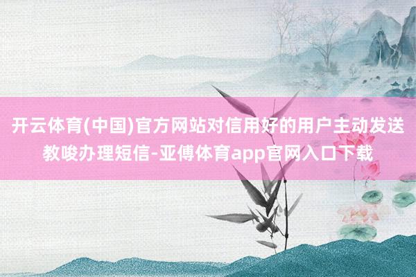 开云体育(中国)官方网站对信用好的用户主动发送教唆办理短信-亚傅体育app官网入口下载