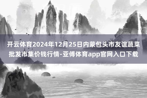 开云体育2024年12月25日内蒙包头市友谊蔬菜批发市集价钱行情-亚傅体育app官网入口下载