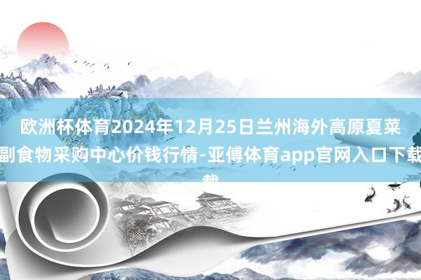 欧洲杯体育2024年12月25日兰州海外高原夏菜副食物采购中心价钱行情-亚傅体育app官网入口下载