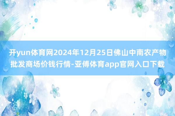 开yun体育网2024年12月25日佛山中南农产物批发商场价钱行情-亚傅体育app官网入口下载