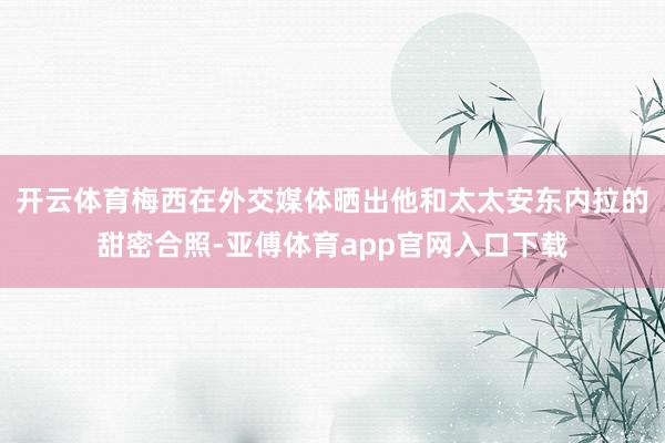 开云体育梅西在外交媒体晒出他和太太安东内拉的甜密合照-亚傅体育app官网入口下载