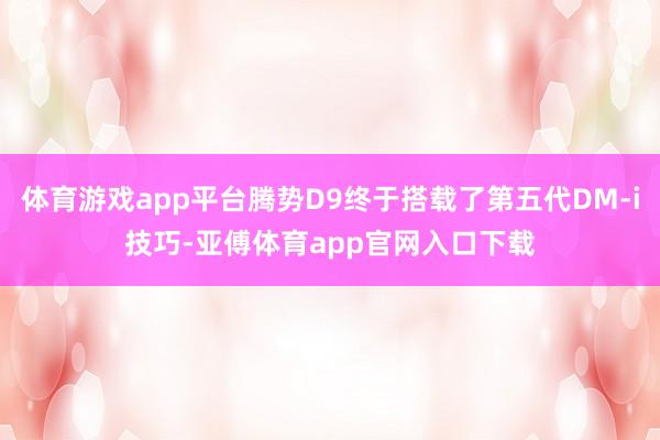 体育游戏app平台腾势D9终于搭载了第五代DM-i技巧-亚傅体育app官网入口下载