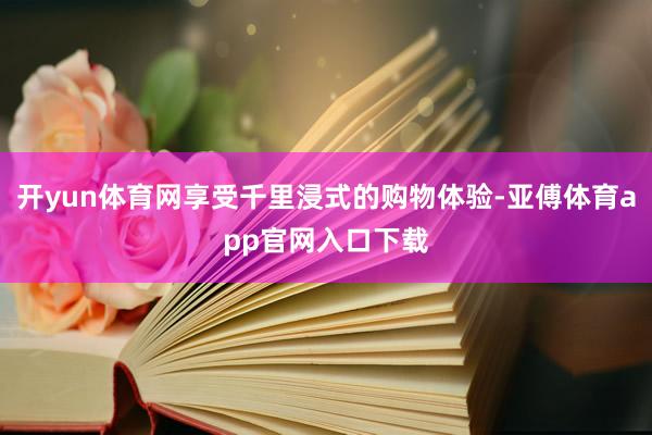 开yun体育网享受千里浸式的购物体验-亚傅体育app官网入口下载