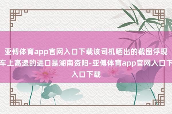 亚傅体育app官网入口下载该司机晒出的截图浮现货车上高速的进口是湖南资阳-亚傅体育app官网入口下载