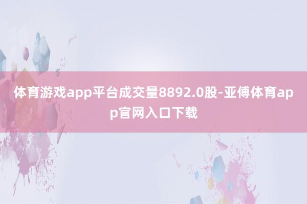 体育游戏app平台成交量8892.0股-亚傅体育app官网入口下载