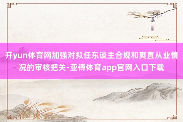 开yun体育网加强对拟任东谈主合规和爽直从业情况的审核把关-亚傅体育app官网入口下载