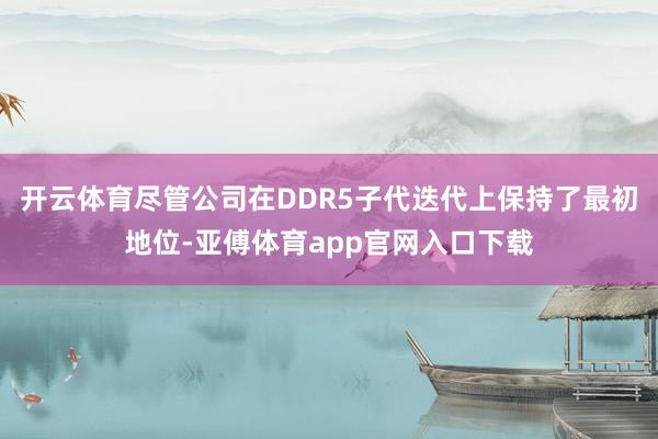 开云体育尽管公司在DDR5子代迭代上保持了最初地位-亚傅体育app官网入口下载
