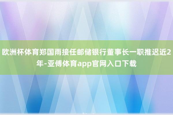欧洲杯体育郑国雨接任邮储银行董事长一职推迟近2年-亚傅体育app官网入口下载