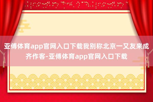 亚傅体育app官网入口下载我别称北京一又友来成齐作客-亚傅体育app官网入口下载