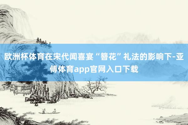 欧洲杯体育在宋代闻喜宴“簪花”礼法的影响下-亚傅体育app官网入口下载