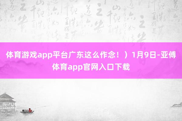 体育游戏app平台广东这么作念！）1月9日-亚傅体育app官网入口下载