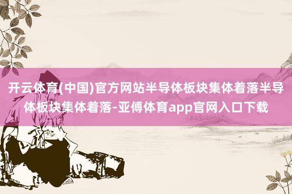 开云体育(中国)官方网站半导体板块集体着落半导体板块集体着落-亚傅体育app官网入口下载