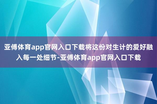 亚傅体育app官网入口下载将这份对生计的爱好融入每一处细节-亚傅体育app官网入口下载