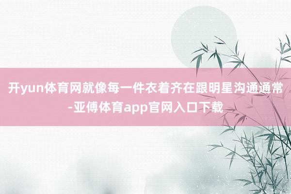 开yun体育网就像每一件衣着齐在跟明星沟通通常-亚傅体育app官网入口下载