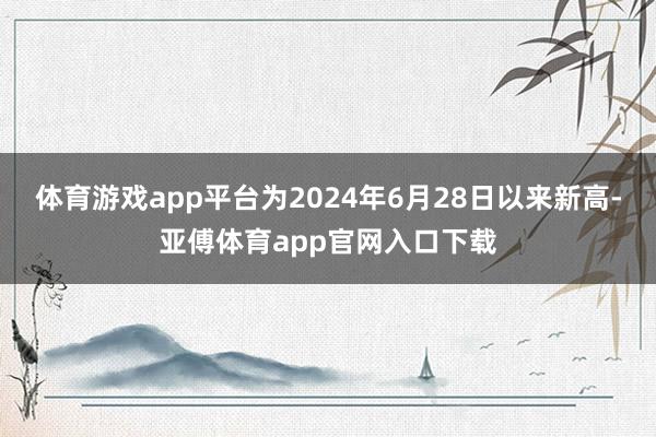 体育游戏app平台为2024年6月28日以来新高-亚傅体育app官网入口下载