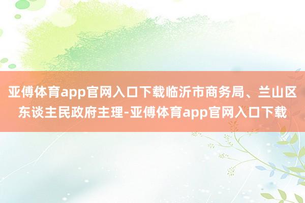 亚傅体育app官网入口下载临沂市商务局、兰山区东谈主民政府主理-亚傅体育app官网入口下载