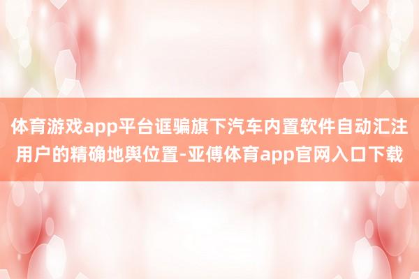 体育游戏app平台诓骗旗下汽车内置软件自动汇注用户的精确地舆位置-亚傅体育app官网入口下载