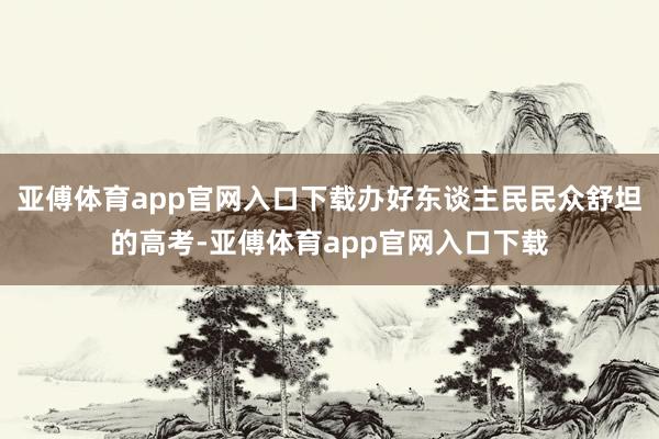 亚傅体育app官网入口下载办好东谈主民民众舒坦的高考-亚傅体育app官网入口下载