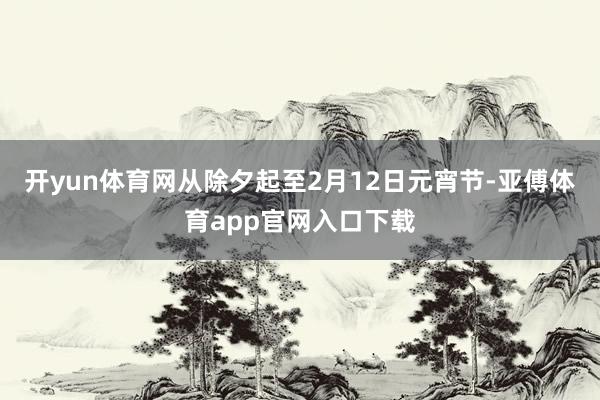 开yun体育网从除夕起至2月12日元宵节-亚傅体育app官网入口下载