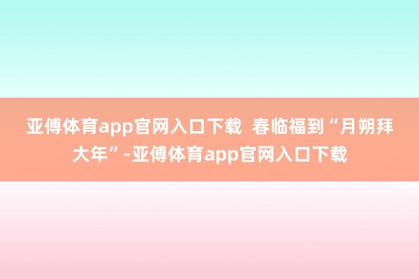 亚傅体育app官网入口下载  　　春临福到　　“月朔拜大年”-亚傅体育app官网入口下载