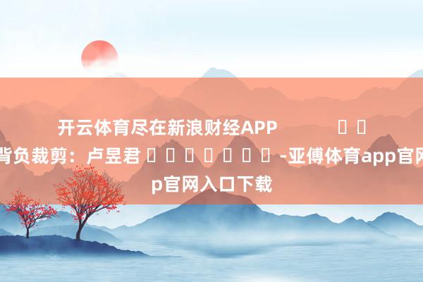 开云体育尽在新浪财经APP            						背负裁剪：卢昱君 							-亚傅体育app官网入口下载