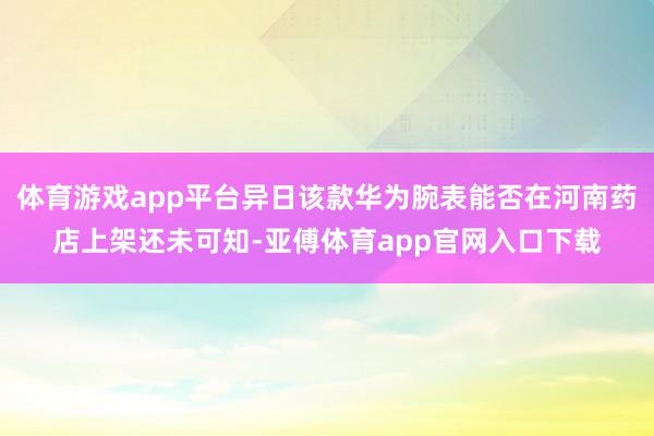 体育游戏app平台异日该款华为腕表能否在河南药店上架还未可知-亚傅体育app官网入口下载