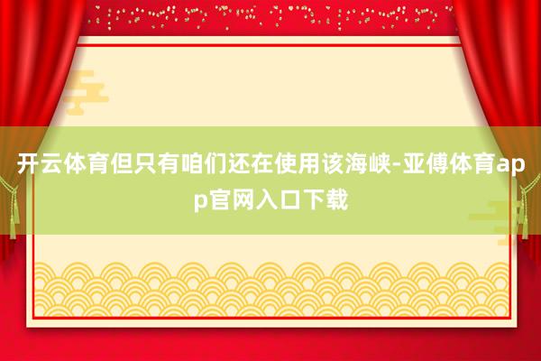 开云体育但只有咱们还在使用该海峡-亚傅体育app官网入口下载