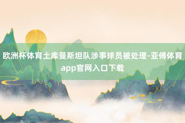 欧洲杯体育土库曼斯坦队涉事球员被处理-亚傅体育app官网入口下载