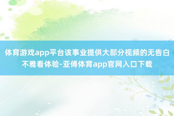 体育游戏app平台该事业提供大部分视频的无告白不雅看体验-亚傅体育app官网入口下载