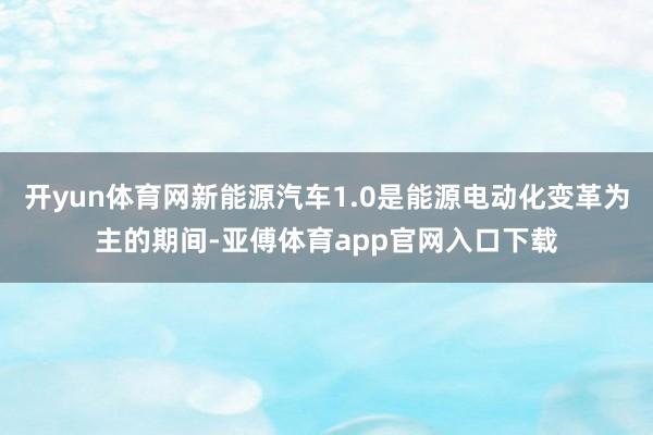 开yun体育网新能源汽车1.0是能源电动化变革为主的期间-亚傅体育app官网入口下载