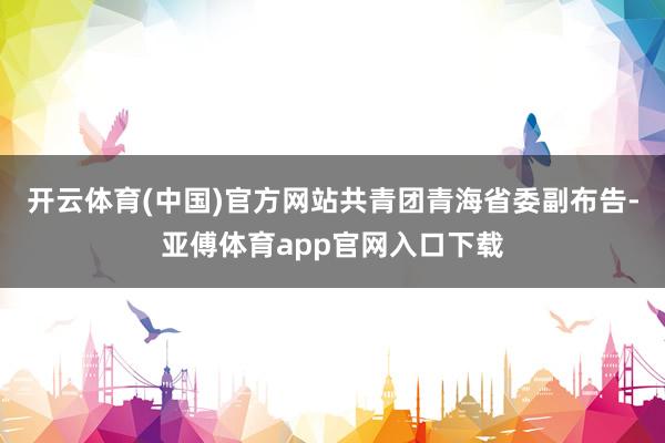 开云体育(中国)官方网站共青团青海省委副布告-亚傅体育app官网入口下载