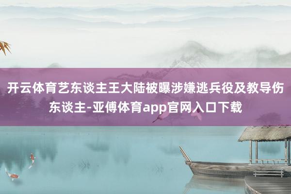 开云体育艺东谈主王大陆被曝涉嫌逃兵役及教导伤东谈主-亚傅体育app官网入口下载