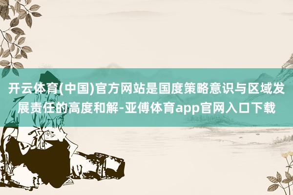 开云体育(中国)官方网站是国度策略意识与区域发展责任的高度和解-亚傅体育app官网入口下载