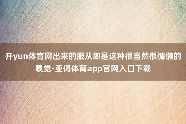 开yun体育网出来的服从即是这种很当然很慵懒的嗅觉-亚傅体育app官网入口下载