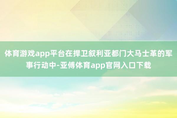 体育游戏app平台在捍卫叙利亚都门大马士革的军事行动中-亚傅体育app官网入口下载