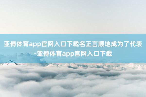 亚傅体育app官网入口下载名正言顺地成为了代表-亚傅体育app官网入口下载