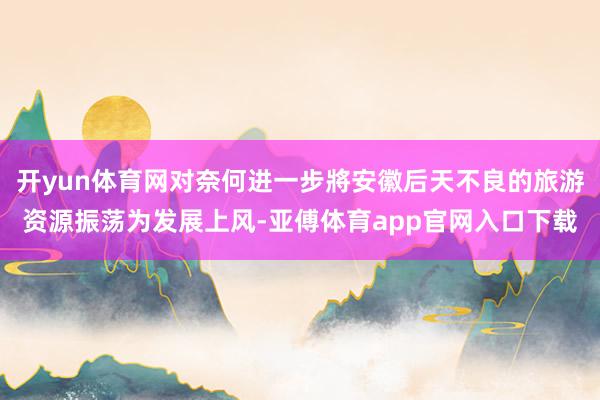 开yun体育网对奈何进一步將安徽后天不良的旅游资源振荡为发展上风-亚傅体育app官网入口下载