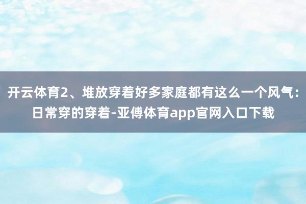 开云体育2、堆放穿着好多家庭都有这么一个风气：日常穿的穿着-亚傅体育app官网入口下载