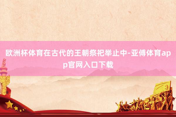 欧洲杯体育在古代的王朝祭祀举止中-亚傅体育app官网入口下载