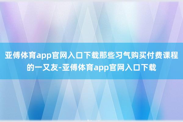 亚傅体育app官网入口下载那些习气购买付费课程的一又友-亚傅体育app官网入口下载