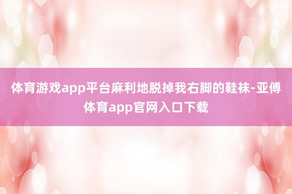 体育游戏app平台麻利地脱掉我右脚的鞋袜-亚傅体育app官网入口下载