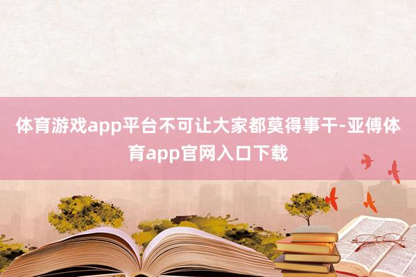 体育游戏app平台不可让大家都莫得事干-亚傅体育app官网入口下载