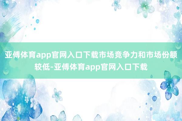 亚傅体育app官网入口下载市场竞争力和市场份额较低-亚傅体育app官网入口下载