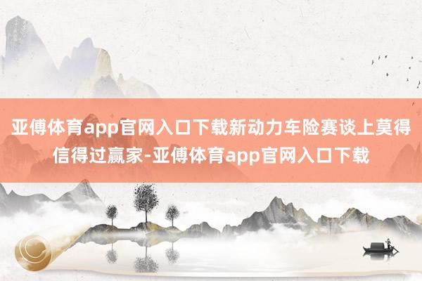 亚傅体育app官网入口下载新动力车险赛谈上莫得信得过赢家-亚傅体育app官网入口下载