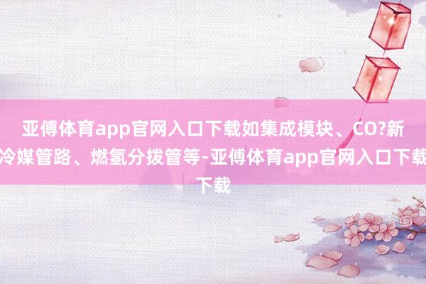 亚傅体育app官网入口下载如集成模块、CO?新冷媒管路、燃氢分拨管等-亚傅体育app官网入口下载