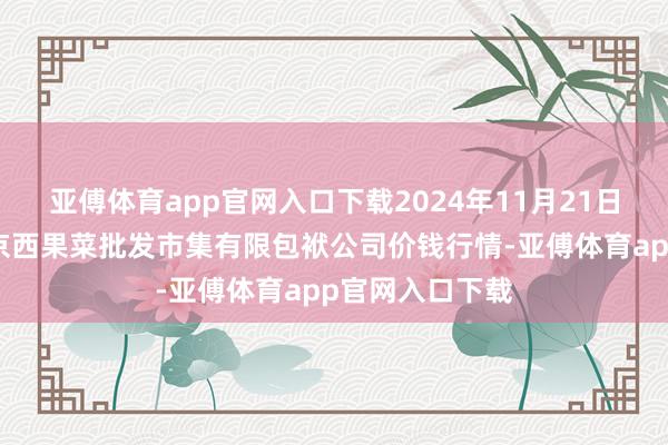 亚傅体育app官网入口下载2024年11月21日河北省怀来县京西果菜批发市集有限包袱公司价钱行情-亚傅体育app官网入口下载